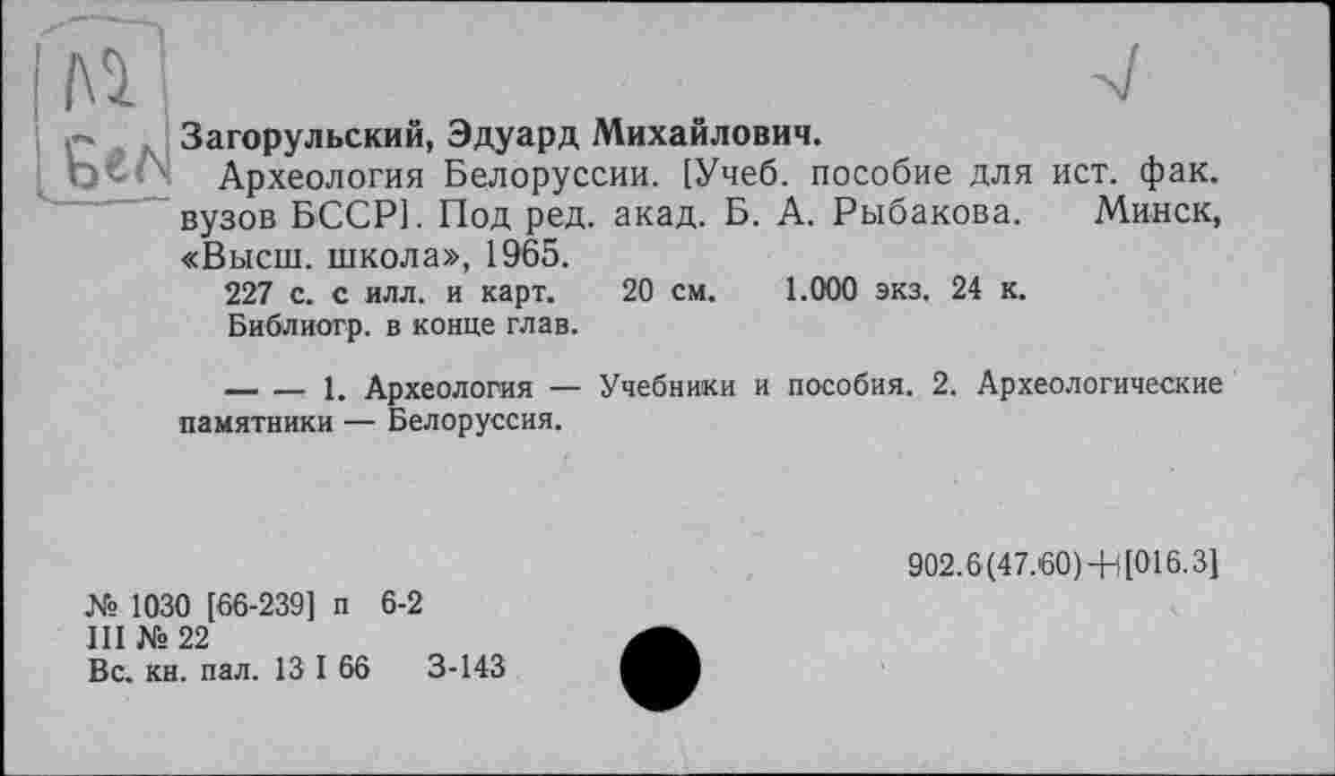 ﻿№	.	-V
Загорульский, Эдуард Михайлович.
Археология Белоруссии. [Учеб, пособие для ист. фак. вузов БССР]. Под ред. акад. Б. А. Рыбакова. Минск, «Высш, школа», 1965.
227 с. с илл. и карт. 20 см. 1.000 экз. 24 к.
Библиогр. в конце глав.
---------- 1. Археология — Учебники и пособия. 2. Археологические памятники — Белоруссия.
№ 1030 [66-239] п 6-2
III №22
Вс. кн. пал. 13 I 66	3-143
902.6(47.60)+l[016.31